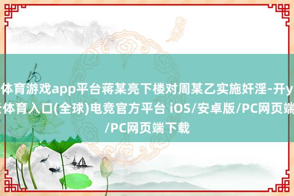 体育游戏app平台蒋某亮下楼对周某乙实施奸淫-开yun云体育入口(全球)电竞官方平台 iOS/安卓版/PC网页端下载