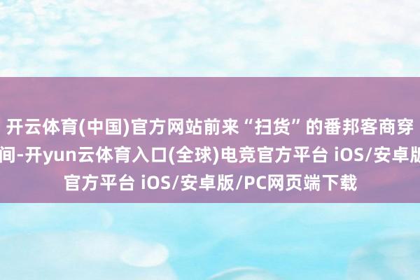 开云体育(中国)官方网站前来“扫货”的番邦客商穿梭在各样商品之间-开yun云体育入口(全球)电竞官方平台 iOS/安卓版/PC网页端下载