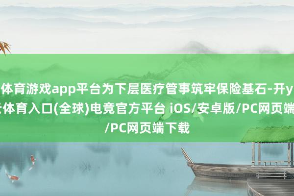 体育游戏app平台为下层医疗管事筑牢保险基石-开yun云体育入口(全球)电竞官方平台 iOS/安卓版/PC网页端下载