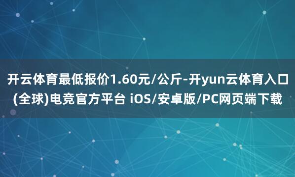 开云体育最低报价1.60元/公斤-开yun云体育入口(全球)电竞官方平台 iOS/安卓版/PC网页端下载