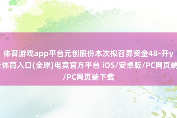 体育游戏app平台元创股份本次拟召募资金48-开yun云体育入口(全球)电竞官方平台 iOS/安卓版/PC网页端下载