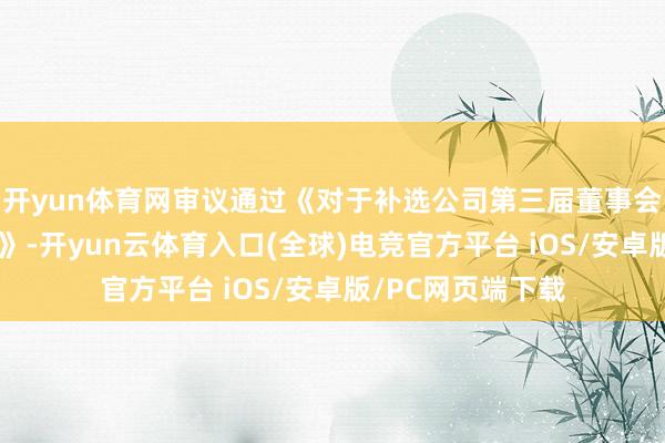 开yun体育网审议通过《对于补选公司第三届董事会安详董事的议案》-开yun云体育入口(全球)电竞官方平台 iOS/安卓版/PC网页端下载