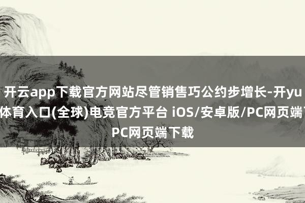 开云app下载官方网站尽管销售巧公约步增长-开yun云体育入口(全球)电竞官方平台 iOS/安卓版/PC网页端下载