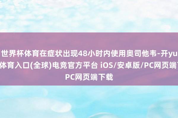 世界杯体育在症状出现48小时内使用奥司他韦-开yun云体育入口(全球)电竞官方平台 iOS/安卓版/PC网页端下载