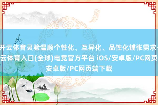 开云体育灵验温顺个性化、互异化、品性化铺张需求-开yun云体育入口(全球)电竞官方平台 iOS/安卓版/PC网页端下载