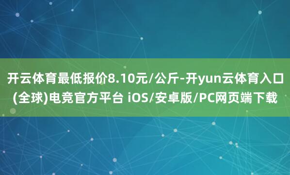 开云体育最低报价8.10元/公斤-开yun云体育入口(全球)电竞官方平台 iOS/安卓版/PC网页端下载