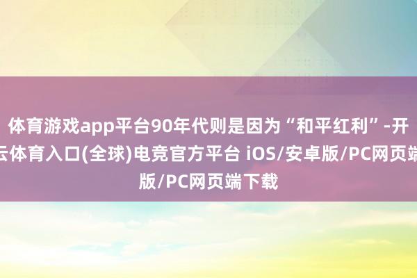 体育游戏app平台90年代则是因为“和平红利”-开yun云体育入口(全球)电竞官方平台 iOS/安卓版/PC网页端下载