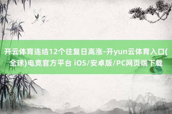 开云体育连结12个往复日高涨-开yun云体育入口(全球)电竞官方平台 iOS/安卓版/PC网页端下载