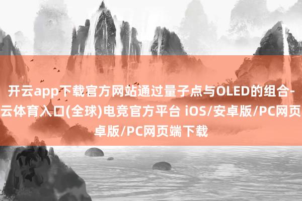 开云app下载官方网站通过量子点与OLED的组合-开yun云体育入口(全球)电竞官方平台 iOS/安卓版/PC网页端下载